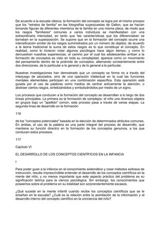 De acuerdo a la escuela clásica, la formación del concepto se logra por el mismo proceso
que los "retratos de familia" en las fotografías superpuestas de Galton, que se hacían
tomando figuras de diferentes miembros de la familia en una misma placa, de modo que
los rasgos "familiares" comunes a varios individuos se manifestaban con una
extraordinaria intensidad, en tanto que 'las características que los diferenciaban se
borraban en la superposición. Se supone que en la formación del concepto ocurre una
intensificación similar de los rasgos suministrados por un número de objetos; de acuerdo
a la teoría tradicional la suma de estos rasgos es lo que constituye el concepto. En
realidad, como lo hicieron notar algunos psicólogos hace algún tiempo, y como lo
demuestran nuestras experiencias, el camino por el cual los adolescentes arriban a la
formación de conceptos es visto en toda su complejidad, aparece como un movimiento
del pensamiento dentro de la pirámide de conceptos, alternando constantemente entre
dos direcciones, de lo particular a lo general y de lo general a lo particular.
Nuestras investigaciones han demostrado que un concepto se forma no a través del
interjuego de asociados, sino de una operación intelectual en la cual las funciones
mentales elementales participan en una combinación específica. Esta operación está
guiada por el uso de palabras como medios de centrar activamente la atención, o
abstraer ciertos rasgos, sintetizándolos y simbolizándolos por medio de un signo.
Los procesos que conducen a la formación del concepto se desarrollan a lo largo de dos
líneas principales. La primera es la formación de complejos: el niño une diversos objetos
en grupos bajo un "apellido" común, este proceso pasa a través de varias etapas. La
segunda línea de desarrollo en la formación
116
de los "conceptos potenciales" basada en la elección de determinados atributos comunes.
En ambas, el uso de la palabra es una parte integral del proceso de desarrollo, que
mantiene su función directriz en la formación de los conceptos genuinos, a los que
conducen estos procesos.
117
Capítulo VI
EL DESARROLLO DE LOS CONCEPTOS CIENTÍFICOS EN LA INFANCIA
I
Para poder guiar a la infancia en el conocimiento sistemático y crear métodos exitosos de
instrucción, resulta imprescindible entender el desarrollo de los conceptos científicos en la
mente del niño, y no menos importante que este aspecto práctico del problema es su
significación teórica para la ciencia psicológica. Sin embargo, los conocimientos que
poseemos sobre el problema en su totalidad son sorprendentemente escasos.
¿Qué sucede en la mente infantil cuando recibe los conceptos científicos que se le
enseñan en la escuela? ¿Cuál es la relación entre la asimilación de la información y el
desarrollo interno del concepto científico en la conciencia del niño?
 