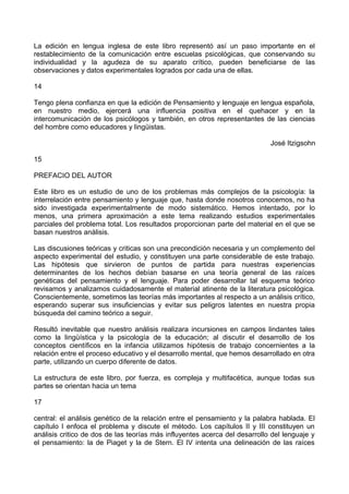 La edición en lengua inglesa de este libro representó así un paso importante en el
restablecimiento de la comunicación entre escuelas psicológicas, que conservando su
individualidad y la agudeza de su aparato crítico, pueden beneficiarse de las
observaciones y datos experimentales logrados por cada una de ellas.
14
Tengo plena confianza en que la edición de Pensamiento y lenguaje en lengua española,
en nuestro medio, ejercerá una influencia positiva en el quehacer y en la
intercomunicación de los psicólogos y también, en otros representantes de las ciencias
del hombre como educadores y lingüistas.
José Itzigsohn
15
PREFACIO DEL AUTOR
Este libro es un estudio de uno de los problemas más complejos de la psicología: la
interrelación entre pensamiento y lenguaje que, hasta donde nosotros conocemos, no ha
sido investigada experimentalmente de modo sistemático. Hemos intentado, por lo
menos, una primera aproximación a este tema realizando estudios experimentales
parciales del problema total. Los resultados proporcionan parte del material en el que se
basan nuestros análisis.
Las discusiones teóricas y criticas son una precondición necesaria y un complemento del
aspecto experimental del estudio, y constituyen una parte considerable de este trabajo.
Las hipótesis que sirvieron de puntos de partida para nuestras experiencias
determinantes de los hechos debían basarse en una teoría general de las raíces
genéticas del pensamiento y el lenguaje. Para poder desarrollar tal esquema teórico
revisamos y analizamos cuidadosamente el material atinente de la literatura psicológica.
Conscientemente, sometimos las teorías más importantes al respecto a un análisis crítico,
esperando superar sus insuficiencias y evitar sus peligros latentes en nuestra propia
búsqueda del camino teórico a seguir.
Resultó inevitable que nuestro análisis realizara incursiones en campos lindantes tales
como la lingüística y la psicología de la educación; al discutir el desarrollo de los
conceptos científicos en la infancia utilizamos hipótesis de trabajo concernientes a la
relación entre el proceso educativo y el desarrollo mental, que hemos desarrollado en otra
parte, utilizando un cuerpo diferente de datos.
La estructura de este libro, por fuerza, es compleja y multifacética, aunque todas sus
partes se orientan hacia un tema
17
central: el análisis genético de la relación entre el pensamiento y la palabra hablada. El
capítulo I enfoca el problema y discute el método. Los capítulos II y III constituyen un
análisis critico de dos de las teorías más influyentes acerca del desarrollo del lenguaje y
el pensamiento: la de Piaget y la de Stern. El IV intenta una delineación de las raíces
 