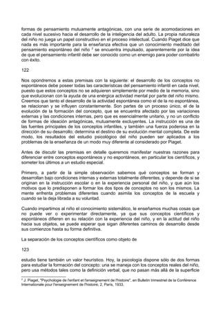 formas de pensamiento mutuamente antagónicas, con una serie de acomodaciones en
cada nivel sucesivo hacia el desarrollo de la inteligencia del adulto. La propia naturaleza
del niño no juega un papel constructivo en el proceso intelectual. Cuando Piaget dice que
nada es más importante para la enseñanza efectiva que un conocimiento meditado del
pensamiento espontáneo del niño 2
se encuentra impulsado, aparentemente por la idea
de que el pensamiento infantil debe ser conocido como un enemigo para poder combatirlo
con éxito.
122
Nos opondremos a estas premisas con la siguiente: el desarrollo de los conceptos no
espontáneos debe poseer todas las características del pensamiento infantil en cada nivel,
puesto que estos conceptos no se adquieren simplemente por medio de la memoria, sino
que evolucionan con la ayuda de una enérgica actividad mental por parte del niño mismo.
Creemos que tanto el desarrollo de la actividad espontánea como el de la no espontánea,
se relacionan y se influyen constantemente. Son partes de un proceso único, el de la
evolución de la formación del concepto, que se encuentra afectado por las variaciones
externas y las condiciones internas, pero que es esencialmente unitario, y no un conflicto
de formas de ideación antagónicas, mutuamente excluyentes. La instrucción es una de
las fuentes principales de los conceptos infantiles, y también una fuerza poderosa en la
dirección de su desarrollo; determina el destino de su evolución mental completa. De este
modo, los resultados del estudio psicológico del niño pueden ser aplicados a los
problemas de la enseñanza de un modo muy diferente al considerado por Piaget.
Antes de discutir las premisas en detalle queremos manifestar nuestras razones para
diferenciar entre conceptos espontáneos y no espontáneos, en particular los científicos, y
someter los últimos a un estudio especial.
Primero, a partir de la simple observación sabemos qué conceptos se forman y
desarrollan bajo condiciones internas y externas totalmente diferentes, y depende de si se
originan en la instrucción escolar o en la experiencia personal del niño, y que aún los
motivos que lo predisponen a formar los dos tipos de conceptos no son los mismos. La
mente enfrenta problemas diferentes cuando asimila los conceptos de la escuela y
cuando se la deja librada a su voluntad.
Cuando impartimos al niño el conocimiento sistemático, le enseñamos muchas cosas que
no puede ver o experimentar directamente, ya que sus conceptos científicos y
espontáneos difieren en su relación con la experiencia del niño, y en la actitud del niño
hacia sus objetos, se puede esperar que sigan diferentes caminos de desarrollo desde
sus comienzos hasta su forma definitiva.
La separación de los conceptos científicos como objeto de
123
estudio tiene también un valor heurístico. Hoy, la psicología dispone sólo de dos formas
para estudiar la formación del concepto: una se maneja con los conceptos reales del niño,
pero usa métodos tales como la definición verbal, que no pasan más allá de la superficie
2
J. Piaget, "Psychologie de l'enfant et l'enseignement de l'histoire", en Bulletin trimestriel de la Conférence
Internationale pour l'enseignement de l'histoire, 2, París, 1933.
 