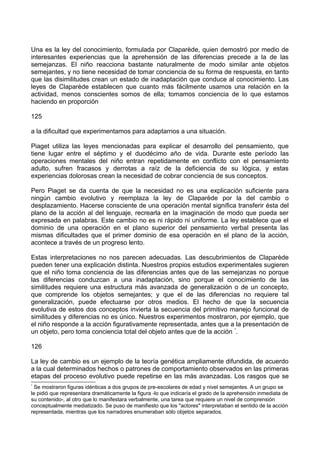 Una es la ley del conocimiento, formulada por Claparède, quien demostró por medio de
interesantes experiencias que la aprehensión de las diferencias precede a la de las
semejanzas. El niño reacciona bastante naturalmente de modo similar ante objetos
semejantes, y no tiene necesidad de tomar conciencia de su forma de respuesta, en tanto
que las disimilitudes crean un estado de inadaptación que conduce al conocimiento. Las
leyes de Claparède establecen que cuanto más fácilmente usamos una relación en la
actividad, menos conscientes somos de ella; tomamos conciencia de lo que estamos
haciendo en proporción
125
a la dificultad que experimentamos para adaptarnos a una situación.
Piaget utiliza las leyes mencionadas para explicar el desarrollo del pensamiento, que
tiene lugar entre el séptimo y el duodécimo año de vida. Durante este período las
operaciones mentales del niño entran repetidamente en conflicto con el pensamiento
adulto, sufren fracasos y derrotas a raíz de la deficiencia de su lógica, y estas
experiencias dolorosas crean la necesidad de cobrar conciencia de sus conceptos.
Pero Piaget se da cuenta de que la necesidad no es una explicación suficiente para
ningún cambio evolutivo y reemplaza la ley de Claparède por la del cambio o
desplazamiento. Hacerse consciente de una operación mental significa transferir ésta del
plano de la acción al del lenguaje, recrearla en la imaginación de modo que pueda ser
expresada en palabras. Este cambio no es ni rápido ni uniforme. La ley establece que el
dominio de una operación en el plano superior del pensamiento verbal presenta las
mismas dificultades que el primer dominio de esa operación en el plano de la acción,
acontece a través de un progreso lento.
Estas interpretaciones no nos parecen adecuadas. Las descubrimientos de Claparède
pueden tener una explicación distinta. Nuestros propios estudios experimentales sugieren
que el niño toma conciencia de las diferencias antes que de las semejanzas no porque
las diferencias conduzcan a una inadaptación, sino porque el conocimiento de las
similitudes requiere una estructura más avanzada de generalización o de un concepto,
que comprende los objetos semejantes; y que el de las diferencias no requiere tal
generalización, puede efectuarse por otros medios. El hecho de que la secuencia
evolutiva de estos dos conceptos invierta la secuencia del primitivo manejo funcional de
similitudes y diferencias no es único. Nuestros experimentos mostraron, por ejemplo, que
el niño responde a la acción figurativamente representada, antes que a la presentación de
un objeto, pero toma conciencia total del objeto antes que de la acción *
.
126
La ley de cambio es un ejemplo de la teoría genética ampliamente difundida, de acuerdo
a la cual determinados hechos o patrones de comportamiento observados en las primeras
etapas del proceso evolutivo puede repetirse en las más avanzadas. Los rasgos que se
*
Se mostraron figuras idénticas a dos grupos de pre-escolares de edad y nivel semejantes. A un grupo se
le pidió que representara dramáticamente la figura -lo que indicaría el grado de la aprehensión inmediata de
su contenido-, al otro que lo manifestara verbalmente, una tarea que requiere un nivel de comprensión
conceptualmente mediatizado. Se puso de manifiesto que los "actores" interpretaban el sentido de la acción
representada, mientras que los narradores enumeraban sólo objetos separados.
 