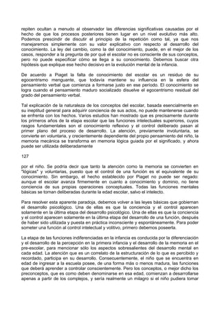repiten ocultan a menudo al observador las diferencias significativas causadas por el
hecho de que los procesos posteriores tienen lugar en un nivel evolutivo más alto.
Podemos prescindir de discutir el principio de la repetición como tal, ya que nos
manejaremos simplemente con su valor explicativo con respecto al desarrollo del
conocimiento. La ley del cambio, como la del conocimiento, puede, en el mejor de los
casos, responder a la pregunta de por qué el escolar no es consciente de sus conceptos,
pero no puede especificar cómo se llega a su conocimiento. Debemos buscar otra
hipótesis que explique ese hecho decisivo en la evolución mental de la infancia.
De acuerdo a Piaget la falta de conocimiento del escolar es un residuo de su
egocentrismo menguante, que todavía mantiene su influencia en la esfera del
pensamiento verbal que comienza a formarse justo en ese período. El conocimiento se
logra cuando el pensamiento maduro socializado disuelve el egocentrismo residual del
grado del pensamiento verbal.
Tal explicación de la naturaleza de los conceptos del escolar, basada esencialmente en
su ineptitud general para adquirir conciencia de sus actos, no puede mantenerse cuando
se enfrenta con los hechos. Varios estudios han mostrado que es precisamente durante
los primeros años de la etapa escolar que las funciones intelectuales superiores, cuyos
rasgos fundamentales son el conocimiento reflexivo y el control deliberado pasan al
primer plano del proceso de desarrollo. La atención, previamente involuntaria, se
convierte en voluntaria, y crecientemente dependiente del propio pensamiento del niño, la
memoria mecánica se transforma en memoria lógica guiada por el significado, y ahora
puede ser utilizada deliberadamente
127
por el niño. Se podría decir que tanto la atención como la memoria se convierten en
"lógicas" y voluntarias, puesto que el control de una función es el equivalente de su
conocimiento. Sin embargo, el hecho establecido por Piaget no puede ser negado:
aunque el escolar avanza firmemente en cuanto a conocimiento y dominio, no tiene
conciencia de sus propias operaciones conceptuales. Todas las funciones mentales
básicas se tornan deliberadas durante la edad escolar, salvo el intelecto.
Para resolver esta aparente paradoja, debemos volver a las leyes básicas que gobiernan
el desarrollo psicológico. Una de ellas es que la conciencia y el control aparecen
solamente en la última etapa del desarrollo psicológico. Una de ellas es que la conciencia
y el control aparecen solamente en la última etapa del desarrollo de una función, después
de haber sido utilizada y puesta en práctica inconsciente y espontáneamente. Para poder
someter una función al control intelectual y volitivo, primero debemos poseerla.
La etapa de las funciones indiferenciadas en la infancia es conducida por la diferenciación
y el desarrollo de la percepción en la primera infancia y el desarrollo de la memoria en el
pre-escolar, para mencionar sólo los aspectos sobresalientes del desarrollo mental en
cada edad. La atención que es un correlato de la estructuración de lo que es percibido y
recordado, participa en su desarrollo. Consecuentemente, el niño que se encuentra en
edad de ingresar a la escuela posee, de una forma más o menos madura, las funciones
que deberá aprender a controlar conscientemente. Pero los conceptos, o mejor dicho los
preconceptos, que es como deben denominarse en esa edad, comienzan a desarrollarse
apenas a partir de los complejos, y sería realmente un milagro si el niño pudiera tomar
 