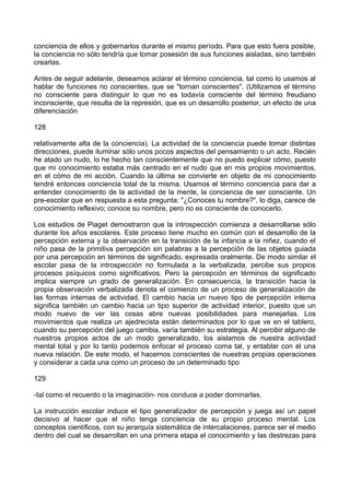 conciencia de ellos y gobernarlos durante el mismo período. Para que esto fuera posible,
la conciencia no sólo tendría que tomar posesión de sus funciones aisladas, sino también
crearlas.
Antes de seguir adelante, deseamos aclarar el término conciencia, tal como lo usamos al
hablar de funciones no conscientes, que se "tornan conscientes". (Utilizamos el término
no consciente para distinguir lo que no es todavía consciente del término freudiano
inconsciente, que resulta de la represión, que es un desarrollo posterior, un efecto de una
diferenciación
128
relativamente alta de la conciencia). La actividad de la conciencia puede tomar distintas
direcciones, puede iluminar sólo unos pocos aspectos del pensamiento o un acto. Recién
he atado un nudo, lo he hecho tan conscientemente que no puedo explicar cómo, puesto
que mi conocimiento estaba más centrado en el nudo que en mis propios movimientos,
en el cómo de mi acción. Cuando la última se convierte en objeto de mi conocimiento
tendré entonces conciencia total de la misma. Usamos el término conciencia para dar a
entender conocimiento de la actividad de la mente, la conciencia de ser consciente. Un
pre-escolar que en respuesta a esta pregunta: "¿Conoces tu nombre?", lo diga, carece de
conocimiento reflexivo; conoce su nombre, pero no es consciente de conocerlo.
Los estudios de Piaget demostraron que la introspección comienza a desarrollarse sólo
durante los años escolares. Este proceso tiene mucho en común con el desarrollo de la
percepción externa y la observación en la transición de la infancia a la niñez, cuando el
niño pasa de la primitiva percepción sin palabras a la percepción de las objetos guiada
por una percepción en términos de significado, expresada oralmente. De modo similar el
escolar pasa de la introspección no formulada a la verbalizada, percibe sus propios
procesos psíquicos como significativos. Pero la percepción en términos de significado
implica siempre un grado de generalización. En consecuencia, la transición hacia la
propia observación verbalizada denota el comienzo de un proceso de generalización de
las formas internas de actividad. El cambio hacia un nuevo tipo de percepción interna
significa también un cambio hacia un tipo superior de actividad interior, puesto que un
modo nuevo de ver las cosas abre nuevas posibilidades para manejarlas. Los
movimientos que realiza un ajedrecista están determinados por lo que ve en el tablero,
cuando su percepción del juego cambia, varía también su estrategia. Al percibir alguno de
nuestros propios actos de un modo generalizado, los aislamos de nuestra actividad
mental total y por lo tanto podemos enfocar el proceso coma tal, y entablar con él una
nueva relación. De este modo, el hacernos conscientes de nuestras propias operaciones
y considerar a cada una como un proceso de un determinado tipo
129
-tal como el recuerdo o la imaginación- nos conduce a poder dominarlas.
La instrucción escolar induce el tipo generalizador de percepción y juega así un papel
decisivo al hacer que el niño tenga conciencia de su propio proceso mental. Los
conceptos científicos, con su jerarquía sistemática de intercalaciones, parece ser el medio
dentro del cual se desarrollan en una primera etapa el conocimiento y las destrezas para
 