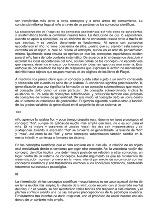 ser transferidas más tarde a otros conceptos y a otras áreas del pensamiento. La
conciencia reflexiva llega al niño a través de los portales de los conceptos científicos.
La caracterización de Piaget de los conceptos espontáneos del niño como no conscientes
y asistemáticos tiende a confirmar nuestra tesis. La deducción de que lo espontáneo,
cuando se aplica a conceptos, es un sinónimo de no consciente resulta obvia a través de
sus escritos, y se percibe claramente su fundamento. Al operar con conceptos
espontáneos el niño no tiene conciencia de ellos, puesto que su atención está siempre
centrada en el objeto al cual se refiere el concepto, nunca en el acto de pensamiento
mismo. Igualmente clara resulta su opinión de que los conceptos espontáneos existen
para el niño fuera de todo contexto sistemático. De acuerdo a él, si deseamos descubrir y
explorar las ideas espontáneas del niño, ocultas detrás de los conceptos no espontáneos
que expresa, debemos empezar por liberarnos de todas las ligaduras a un sistema. Este
enfoque da por resultado los tipos de respuestas que expresan la actitud no mediatizada
del niño hacia objetos que ocupan muchas de las páginas de los libros de Piaget.
A nosotros nos parece obvio que un concepto pueda estar sujeto a un control consciente
y deliberado sólo cuando es parte de un sistema. Si conciencia significa generalización, la
generalización a su vez significa la formación de un concepto sobreordenado que incluye
el concepto dado como un caso particular. Un concepto sobreordenado implica la
existencia de una serie de conceptos subordinados, y presupone también una jerarquía
de conceptos de niveles de generalidad. De este modo, el concepto dado se ubica dentro
de un sistema de relaciones de generalidad. El ejemplo siguiente puede ilustrar la función
de los grados variables de generalidad en el surgimiento de un sistema: un
130
niño aprende la palabra flor, y poco tiempo después rosa; durante un lapso prolongado el
concepto "flor", aunque de aplicación mucho más amplia que rosa, no lo es aún para el
niño. Él no incluye y subordina el vocablo "rosa"; los dos son intercambiables y se
yuxtaponen. Cuando la expresión "flor" se convierte en generalizada, la relación de "flor"
y "rosa", así como la de "flor" y otros conceptos subordinados también cambia en la
mente infantil, y comienza a formarse un sistema.
En los conceptos científicos que el niño adquiere en la escuela, la relación de un objeto
está mediatizada desde el comienzo por algún otro concepto. Así la verdadera noción del
concepto científico implica una determinada posición en relación a otros conceptos, un
lugar dentro de un sistema de conceptos. Nuestro argumento es que los rudimentos de
sistematización ingresan primero en la mente infantil por medio de su contacto con los
conceptos científicos y son transferidas entonces a los conceptos cotidianos, cambiando
totalmente su estructura psicológica.
III
La interrelación de los conceptos científicos y espontáneos es un caso especial dentro de
un tema mucho más amplio; la relación de la instrucción escolar con el desarrollo mental
del niño. En el pasado, se han aventurado varias teorías con respecto a esta relación, y el
planteo continúa siendo una de las mayores preocupaciones de la psicología soviética.
Revisaremos tres intentos de darle respuesta, con el propósito de ubicar nuestro estudio
dentro de un contexto más amplio.
 