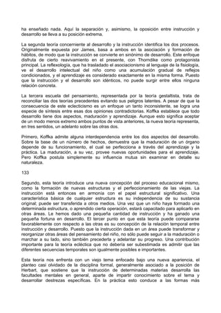 ha enseñado nada. Aquí la separación y, asimismo, la oposición entre instrucción y
desarrollo se lleva a su posición extrema.
La segunda teoría concerniente al desarrollo y la instrucción identifica los dos procesos.
Originalmente expuesta por James, basa a ambos en la asociación y formación de
hábitos, de modo que la instrucción se convierte en sinónimo de desarrollo. Este enfoque
disfruta de cierto reavivamiento en el presente, con Thorndike como protagonista
principal. La reflexología, que ha trasladado el asociacionismo al lenguaje de la fisiología,
ve el desarrollo intelectual del niño como una acumulación gradual de reflejos
condicionados, y el aprendizaje es considerado exactamente en la misma forma. Puesto
que la instrucción y el desarrollo son idénticos, no puede surgir entre ellos ninguna
relación concreta.
La tercera escuela del pensamiento, representada por la teoría gestaltista, trata de
reconciliar las dos teorías precedentes evitando sus peligros latentes. A pesar de que la
consecuencia de este eclecticismo es un enfoque un tanto inconsistente, se logra una
especie de síntesis entre esas dos opiniones contradictorias. Koffka establece que todo
desarrollo tiene dos aspectos, maduración y aprendizaje. Aunque esto significa aceptar
de un modo menos extremo ambos puntos de vista anteriores, la nueva teoría representa,
en tres sentidos, un adelanto sobre las otras dos.
Primero, Koffka admite alguna interdependencia entre los dos aspectos del desarrollo.
Sobre la base de un número de hechos, demuestra que la maduración de un órgano
depende de su funcionamiento, el cual se perfecciona a través del aprendizaje y la
práctica. La maduración, a su vez, provee nuevas oportunidades para el aprendizaje.
Pero Koffka postula simplemente su influencia mutua sin examinar en detalle su
naturaleza.
133
Segundo, esta teoría introduce una nueva concepción del proceso educacional mismo,
como la formación de nuevas estructuras y el perfeccionamiento de las viejas. La
instrucción está entonces en armonía con el papel estructural significativo. Una
característica básica de cualquier estructura es su independencia de su sustancia
original; puede ser transferida a otros medios. Una vez que un niño haya formado una
determinada estructura, o aprendido cierta operación, estará capacitado para aplicarlo en
otras áreas. Le hemos dado una pequeña cantidad de instrucción y ha ganado una
pequeña fortuna en desarrollo. El tercer punto en que esta teoría puede compararse
favorablemente con respecto a las otras es su concepción de la relación temporal entre
instrucción y desarrollo. Puesto que la instrucción dada en un área puede transformar y
reorganizar otras áreas del pensamiento del niño, no sólo puede seguir a la maduración o
marchar a su lado, sino también precederla y adelantar su progreso. Una contribución
importante para la teoría ecléctica que no debería ser subestimada es admitir que las
diferentes secuencias temporales son igualmente posibles e importantes.
Esta teoría nos enfrenta con un viejo tema enfocado bajo una nueva apariencia, el
planteo casi olvidado de la disciplina formal, generalmente asociado a la posición de
Herbart, que sostiene que la instrucción de determinadas materias desarrolla las
facultades mentales en general, aparte de impartir conocimiento sobre el tema y
desarrollar destrezas específicas. En la práctica esto conduce a las formas más
 