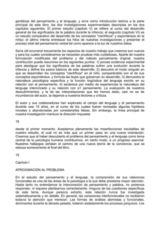 genéticas del pensamiento y el lenguaje, y sirve como introducción teórica a la parte
principal de este libro, las dos investigaciones experimentales descriptas en los dos
capítulos siguientes. El primer estudio (capitulo V) se refiere al curso del desarrollo
general de los significados de la palabra durante la infancia; el segundo (capítulo VI) es
un estudio comparativo del desarrollo de los conceptos "científicos" y espontáneos en la
niñez; el último intenta entrelazar los hilos de nuestras investigaciones y presentar el
proceso total del pensamiento verbal tal como aparece a la luz de nuestros datos.
Sería útil enumerar brevemente los aspectos de nuestro trabajo que creemos son nuevos
y para los cuales consideramos se necesitan pruebas más cuidadosas. Aparte de nuestra
formulación modificada del problema y del método parcialmente original, nuestra
contribución puede resumirse en los siguientes puntos: 1) provee evidencia experimental
para atestiguar que los significados de las palabras sufren una evolución durante la
infancia y define los pasos básicos de este desarrollo; 2) descubre el modo singular en
que se desarrollan los conceptos "científicos" en el niño, comparándolo con el de sus
conceptos espontáneos. y formula las leyes que gobiernan su desarrollo; 3) demuestra la
naturaleza psicológica específica y la función lingüística del lenguaje escrito en su
relación con el pensamiento; 4) esclarece por medio de experiencias la naturaleza del
lenguaje interiorizado y su relación con e1 pensamiento. La evaluación de nuestros
descubrimientos, y la de las interpretaciones que les hemos dado, casi no es de
incumbencia del autor, la dejamos a nuestros lectores y críticos.
El autor y sus colaboradores han explorado el campo del lenguaje y el pensamiento
durante casi 10 años, en el curso de los cuales fueron revisadas algunas hipótesis
iniciales o abandonadas por considerarlas falsas. Sin embargo, la línea principal de
nuestra investigación mantuvo la dirección impuesta
18
desde el primer momento. Aceptamos plenamente las imperfecciones inevitables de
nuestro estudio, el cual no es más que un primer paso en una nueva orientación.
Creemos que al haber descubierto el problema del pensamiento y el lenguaje como tema
central de la psicología humana contribuimos, en cierto modo, a un progreso esencial.
Nuestros hallazgos señalan el camino de una nueva teoría de la conciencia, que se
esboza someramente al final del libro.
19
Capítulo I
APROXIMACIÓN AL PROBLEMA
En el estudio del pensamiento y el lenguaje, la comprensión de sus relaciones
funcionales es una de las áreas de la psicología a la que debe prestarse mayor atención.
Hasta tanto no entendamos la interconexión de pensamiento y palabra, no podemos
responder, ni siquiera plantearnos correctamente, ninguna de las cuestiones específicas
de este tema. Aunque parezca extraño, esta relación nunca fue investigada
sistemáticamente y en detalle. En general, las conexiones interfuncionales no recibieron
todavía la atención que merecen. Las formas de análisis atomistas y funcionales,
dominantes durante la década pasada, trataron aisladamente los procesos psíquicos. Los
 