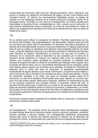 reaccionarias de instrucción, tales como los "clásicos gimnasios" rusos y alemanes, que
ponían un énfasis sin medida en la enseñanza del griego y el latín como fuentes de la
"disciplina formal". El sistema fue eventualmente descartado porque no estaba de
acuerdo con las finalidades prácticas de la moderna educación burguesa. Dentro de la
psicología misma, Thorndike, en una serie de investigaciones, hizo todo lo posible para
desacreditar la disciplina formal, considerándola un mito, y probar que la instrucción no
tiene efectos trascendentes sobre el desarrollo. Su crítica es convincente en cuanto se
aplica a las exageraciones absurdas de la teoría de la disciplina formal, pero no afecta al
meollo de la misma.
134
En su esfuerzo para refutar la concepción de Herbart, Thorndike experimentó con las
funciones más limitadas, más especializadas y más elementales. Desde el punto de vista
de una teoría que reduce todo el aprendizaje a la formación de enlaces asociativos, la
elección de la actividad puede involucrar muy pocas diferencias. En algunas experiencias
trató de que los sujetos se ejercitaran para distinguir entre longitudes relativas de varias
líneas, y trató de establecer entonces si la práctica aumentaba su habilidad para distinguir
entre tamaños de ángulos. Naturalmente, se encontró con que esto no sucedía. La
influencia de la instrucción sobre el desarrollo ha sido postulada por la teoría de la
disciplina formal solamente en relación con materias tales como las matemáticas o
idiomas, que involucran vastos complejos de funciones psíquicas. La habilidad para
distinguir la longitud de líneas no influye en la habilidad para distinguir entre ángulos, pero
el estudio del idioma nativo -con su concomitante intensificación de los conceptos- puede
tener todavía alguna relación con el estudio de la aritmética. El trabajo de Thorndike las
presenta como si fueran dos tipos de instrucción: la ejercitación estrechamente
especializada de alguna destreza, que incluye la formación y el ejercicio de los hábitos y
que se encuentra más a menudo en las escuelas de artes y oficios para adultos, y el tipo
de instrucción impartido a los niños, que pone en actividad amplias áreas de la
conciencia. La idea de la disciplina formal puede tener poca relación en el primer tipo,
pero muy bien puede resultar válida para el segundo. Mantiene el razonamiento de que
en los procesos superiores que emergen durante el desarrollo cultural del niño, la
disciplina formal puede jugar un papel que no cumple en los procesos más elementales;
todas las funciones superiores tienen en común la conciencia, la abstracción y el control.
De acuerdo con las concepciones teóricas de Thorndike, las diferencias cualitativas entre
las funciones superiores e inferiores son ignoradas en sus estudios de la transferencia de
la ejercitación.
Al formular nuestras propias tentativas de la relación entre la instrucción y el desarrollo,
partimos de nuestras cuatro series
135
de investigaciones 3
. Su propósito común era descubrir estas interrelaciones complejas
en determinadas áreas de la instrucción escolar: lectura y escritura, gramática, aritmética,
ciencias naturales y ciencias sociales. Las investigaciones específicas comprendían
tópicas tales como el dominio del sistema decimal en relación con el desarrollo del
concepto de número; el conocimiento por parte del niño de sus operaciones para resolver
3
Arseneva, Zabolotnova, Kanushina, Chanturija, Efes, Nejfec, y otros. Tesis inéditas de estudiantes del
Instituto Pedagógico Herzen de Leningrado.
 