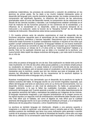 problemas matemáticos, los procesos de construcción y solución de problemas en los
alumnos de primer grado. Se ha dado a luz mucho material interesante sobre el
desarrollo del lenguaje oral y escrito durante la etapa escolar, los niveles consecutivos de
comprensión del significado figurativo, la influencia del dominio de las estructuras
gramaticales sobre el curso del desarrollo mental, la comprensión de las relaciones en el
estudio de las ciencias sociales y naturales. Las investigaciones estaban centradas en el
nivel de madurez de las funciones psíquicas en los comienzos de la escolaridad, y la
influencia de la escolaridad en su desarrollo, sobre la secuencia temporal de la
instrucción y la evolución; sobre la función de la "disciplina formal" de las diferentes
materias de instrucción. Discutiremos estos temas sucesivamente.
1. En nuestra primera serie de estudios examinamos el nivel de desarrollo de las
funciones psíquicas requerida para el aprendizaje de las materias escolares básicas:
lectura y escritura, aritmética y ciencias naturales. Descubrimos que al comienzo de la
instrucción estas funciones no pueden considerarse maduras ni siquiera en los niños que
pueden cumplir exitosamente el programa. El lenguaje hablado es una buena ilustración
¿Por qué la escritura se convierte en algo tan difícil para el escolar que en determinados
períodos se produce un retraso de 6 u 8 años entre su "edad lingüística" hablada y la
escrita. Esto se ha explicado diciendo que se debe a la novedad de la escritura: una
nueva función debe repetir las etapas evolutivas del lenguaje, y por esta razón la escritura
de un niño de
136
ocho años se parece al lenguaje de uno de dos. Esta explicación es desde todo punto de
vista insuficiente. Un niño de dos años utiliza pocas palabras y una sintaxis simple porque
su vocabulario es reducido y no posee todavía el conocimiento de las estructuras de
oraciones más complejas, pero el escolar posee el vocabulario y las formas gramaticales
necesarias para la escritura, puesto que son las mismas que para el lenguaje oral. Ni
siquiera las dificultades del dominio de los mecanismos de la escritura explican la
tremenda diferencia entre el lenguaje oral y el escrito.
Nuestras investigaciones han demostrado que el desarrollo de la escritura no repite la
historia evolutiva del habla. El lenguaje escrito es una función lingüística separada, que
difiere del lenguaje oral tanto en estructura como en su forma de funcionamiento. Aun su
desarrollo mínimo requiere un alto nivel de abstracción. Es habla en pensamiento e
imagen solamente, a la que le faltan las cualidades musicales, expresivas y de
entonación del lenguaje oral. Cuando aprende a escribir, el niño debe desembarazarse de
las aspectos sensorios del habla y reemplazar las palabras por imágenes de las mismas.
El lenguaje meramente imaginado y que requiere simbolización de la imagen sonora en
los signos escritos (un segundo nivel de simbolización) naturalmente debe resultar para el
niño más difícil que el hablado, así como el álgebra es más difícil que la cualidad
abstracta del lenguaje escrito es lo que constituye el obstáculo principal, y no el desarrollo
defectuoso de los pequeños músculos u otros impedimentos mecánicos.
La escritura es también lenguaje sin interlocutor, dirigido a una persona ausente o
imaginaria o a nadie en particular -una situación nueva y extraña para el niño. Nuestros
estudios pusieron de manifiesto que tiene muy poca motivación para aprender a escribir
cuando se le empieza a enseñar. No siente la necesidad de hacerlo y tiene sólo una vaga
idea de su utilidad. En la conversación cada frase está impulsada por un motivo; el deseo
 