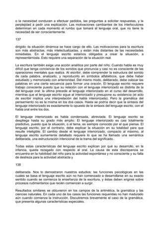 o la necesidad conducen a efectuar pedidos, las preguntas a solicitar respuestas, y la
perplejidad a pedir una explicación. Las motivaciones cambiantes de los interlocutores
determinan en cada momento el rumbo que tomará el lenguaje oral, que no tiene la
necesidad de ser conscientemente
137
dirigido -la situación dinámica se hace cargo de ello. Las motivaciones para la escritura
son más abstractas, más intelectualizadas, y están más distantes de las necesidades
inmediatas. En el lenguaje escrito estamos obligados a crear la situación, a
representárnosla. Esto requiere una separación de la situación real.
La escritura también exige una acción analítica por parte del niño. Cuando habla es muy
difícil que tenga conciencia de los sonidos que pronuncia y casi no es consciente de las
operaciones mentales que realiza. Al escribir, debe comprender la estructura del sonido
de cada palabra, analizarlo, y reproducirlo en símbolos alfabéticos, que debe haber
estudiado y memorizado con anterioridad. Del mismo modo, deliberado, debe colocar las
palabras en una cierta secuencia para formar una oración. El lenguaje escrito requiere
trabajo consciente puesto que su relación con el lenguaje interiorizado es distinta de la
del lenguaje oral: la última precede al lenguaje interiorizado en el curso del desarrollo,
mientras que el lenguaje escrito sigue al interiorizado y presupone su existencia (el acto
de escribir implica una interpretación del habla interiorizada). Pero la gramática del
pensamiento no es la misma en los dos casos. Hasta se podría decir que la sintaxis del
lenguaje interiorizado es exactamente lo opuesto de la sintaxis del lenguaje escrito, con el
habla oral entre los dos.
El lenguaje interiorizado es habla condensada, abreviada. El lenguaje escrito se
despliega hasta su grado más amplio. El lenguaje interiorizado es casi totalmente
predictivo, puesto que la situación, o el tema, es siempre conocido por el que piensa. El
lenguaje escrito, por el contrario, debe explicar la situación en su totalidad para que
resulte inteligible. El cambio desde el lenguaje interiorizado, compacto al máximo, al
lenguaje escrito sumamente detallado requiere lo que se ha llamado una semántica
deliberada, una estructuración intencional de la trama del significado.
Todas estas características del lenguaje escrito explican por qué su desarrollo, en la
infancia, queda rezagado con respecto al oral. La causa de esta discrepancia se
encuentra en la habilidad del niño para la actividad espontánea y no consciente y su falta
de destreza para la actividad abstracta y
138
deliberada. Nos lo demostraron nuestros estudios: las funciones psicológicas en las
cuales se basa el lenguaje escrito aún no han comenzado a desarrollarse en su exacto
sentido cuando se comienza la enseñanza de la escritura, y éstas deben erigirse sobre
procesos rudimentarios que recién comienzan a surgir.
Resultados similares se obtuvieron en los campos de la aritmética, la gramática y las
ciencias naturales. En cada uno de los casos las funciones requeridas no han madurado
aún cuando comienza la instrucción. Discutiremos brevemente el caso de la gramática,
que presenta algunas características especiales.
 