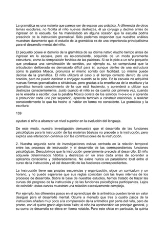 La gramática es una materia que parece ser de escaso uso práctico. A diferencia de otros
temas escolares, no facilita al niño nuevas destrezas, él ya conjuga y declina antes de
ingresar en la escuela. Se ha manifestado en alguna ocasión que la escuela podría
prescindir de la instrucción gramatical. Sólo podemos responder que nuestros análisis
muestran claramente que el estudio de la gramática es de una importancia principalísima
para el desarrollo mental del niño.
El pequeño posee el dominio de la gramática de su idioma nativo mucho tiempo antes de
ingresar en la escuela, pero es no-consciente, adquirida de un modo puramente
estructural, como la composición fonética de las palabras. Si se le pide a un niño pequeño
que produzca una combinación de sonidos, por ejemplo sc, se comprobará que la
articulación deliberada es demasiado difícil para él, aunque dentro de una estructura
como la palabra Moscú, pronuncia el mismo sonido con facilidad. Lo mismo puede
decirse de la gramática. El niño utilizará el caso y el tiempo correcto dentro de una
oración, pero no puede declinar o conjugar cuando se le pide. En la escuela no adquirirá
nuevas formas gramaticales o sintácticas, pero gracias a la enseñanza de la escritura y la
gramática tomará conocimiento de lo que está haciendo, y aprenderá a utilizar sus
destrezas conscientemente. Justo cuando el niño se da cuenta por primera vez, cuando
se le enseña a escribir, que la palabra Moscú consta de los sonidos m-o-s-c-u y aprende
a pronunciar cada uno por separado, aprende también a construir oraciones, a realizar
conscientemente lo que ha hecho al hablar en forma no consciente. La gramática y la
escritura
139
ayudan al niño a alcanzar un nivel superior en la evolución del lenguaje.
De este modo, nuestra investigación demuestra que el desarrollo de las funciones
psicológicas para la instrucción de las materias básicas no precede a la instrucción, pero
explica una interacción continua con las contribuciones de la instrucción.
2. Nuestra segunda serie de investigaciones estuvo centrada en la relación temporal
entre los procesos de instrucción y el desarrollo de las correspondientes funciones
psicológicas. Descubrimos que la instrucción generalmente precede al desarrollo. El niño
adquiere determinados hábitos y destrezas en un área dada antes de aprender a
aplicarlos consciente y deliberadamente. No existe nunca un paralelismo total entre el
curso de la instrucción y el del desarrollo de las funciones correspondientes.
La instrucción tiene sus propias secuencias y organización, sigue un curriculum y un
horario, y no puede esperarse que sus reglas coincidan con las leyes internas de los
procesos de desarrollo. Sobre la base de nuestros estudios, hemos tratado de trazar las
curvas del progreso de la instrucción y de las funciones psicológicas participantes. Lejos
de coincidir, estas curvas muestran una relación excesivamente compleja.
Por ejemplo, los diferentes pasos en el aprendizaje de la aritmética pueden tener un valor
desigual para el desarrollo mental. Ocurre a menudo que tres o cuatro pasos de la
instrucción añaden muy poco a la comprensión de la aritmética por parte del niño, pero de
pronto, con el quinto grado algo tiene éxito; el niño ha aprehendido un principio general, y
su curva de desarrollo se eleva en forma notable. Para este chico en particular, la quinta
 