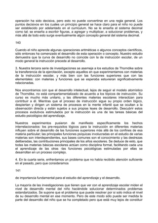 operación ha sido decisiva, pero esto no puede convertirse en una regla general. Los
puntos decisivos en los cuales un principio general se hace claro para el niño no puede
ser establecido por adelantado en el curriculum. No se le enseña el sistema decimal
como tal; se enseña a escribir figuras, a agregar y multiplicar, a solucionar problemas, y
más allá de todo esto surge eventualmente algún concepto general del sistema decimal.
140
Cuando el niño aprende algunas operaciones aritméticas o algunos conceptos científicos,
sólo entonces ha comenzado el desarrollo de esta operación o concepto. Nuestro estudio
demuestra que la curva de desarrollo no coincide con la de instrucción escolar, de un
modo general la instrucción precede al desarrollo.
3. Nuestra tercera serie de investigaciones se asemeja a los estudios de Thorndike sobre
la transferencia de la ejercitación, excepto aquellos en que experimentamos con materias
de la instrucción escolar, y más bien con las funciones superiores que con las
elementales: con materias y funciones que se esperaba estuvieran significativamente
relacionadas.
Nos encontramos con que el desarrollo intelectual, lejos de seguir el modelo atomístico
de Thorndike, no está compartamentalizado de acuerdo a los tópicos de instrucción. Su
curso es mucho más unitario, y las diferentes materias escolares interactúan para
contribuir a él. Mientras que el proceso de instrucción sigue su propio orden lógico,
despiertan y dirigen un sistema de procesos en la mente infantil que se ocultan a la
observación directa y están sujetos a sus propias leyes de desarrollo. Descubrir estos
procesos evolutivos estimulados por la instrucción es una de las tareas básicas del
estudio psicológico del aprendizaje.
Nuestros experimentos pusieron de manifiesto específicamente los hechos
interrelacionados: los pre-requisitos lógicos para la instrucción en diferentes materias
influyen sobre el desarrollo de las funciones superiores más allá de los confines de esa
materia particular; las principales funciones psíquicas involucradas en el estudio de varias
materias son interdependientes, sus bases comunes son el conocimiento y las destrezas
deliberadas, las contribuciones principales de los años escolares. Se deduce de esto, que
todas las materias básicas escolares actúan como disciplina formal, facilitando cada una
el aprendizaje de las otras -las funciones psicológicas estimuladas por ellas se
desarrollan en un proceso complejo.
4. En la cuarta serie, enfrentamos un problema que no había recibido atención suficiente
en el pasado, pero que consideramos
141
de importancia fundamental para el estudio del aprendizaje y el desarrollo.
La mayoría de las investigaciones que tienen que ver con el aprendizaje escolar miden el
nivel de desarrollo mental del niño haciéndole solucionar determinados problemas
estandarizados. Se supone que el problema que puede resolver por si solo indica el nivel
de su desarrollo mental en ese momento. Pero de este modo sólo puede ser medida la
parte del desarrollo del niño que se ha completado pero que está muy lejos de constituir
 