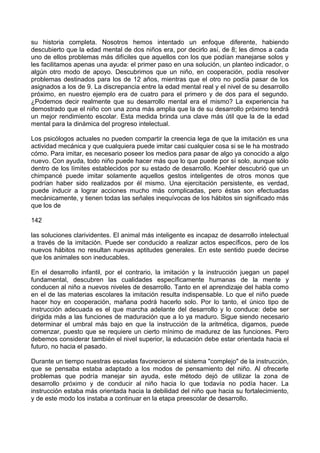 su historia completa. Nosotros hemos intentado un enfoque diferente, habiendo
descubierto que la edad mental de dos niños era, por decirlo así, de 8; les dimos a cada
uno de ellos problemas más difíciles que aquellos con los que podían manejarse solos y
les facilitamos apenas una ayuda: el primer paso en una solución, un planteo indicador, o
algún otro modo de apoyo. Descubrimos que un niño, en cooperación, podía resolver
problemas destinados para los de 12 años, mientras que el otro no podía pasar de los
asignados a los de 9. La discrepancia entre la edad mental real y el nivel de su desarrollo
próximo, en nuestro ejemplo era de cuatro para el primero y de dos para el segundo.
¿Podemos decir realmente que su desarrollo mental era el mismo? La experiencia ha
demostrado que el niño con una zona más amplia que la de su desarrollo próximo tendrá
un mejor rendimiento escolar. Esta medida brinda una clave más útil que la de la edad
mental para la dinámica del progreso intelectual.
Los psicólogos actuales no pueden compartir la creencia lega de que la imitación es una
actividad mecánica y que cualquiera puede imitar casi cualquier cosa si se le ha mostrado
cómo. Para imitar, es necesario poseer los medios para pasar de algo ya conocido a algo
nuevo. Con ayuda, todo niño puede hacer más que lo que puede por sí solo, aunque sólo
dentro de los límites establecidos por su estado de desarrollo. Koehler descubrió que un
chimpancé puede imitar solamente aquellos gestos inteligentes de otros monos que
podrían haber sido realizados por él mismo. Una ejercitación persistente, es verdad,
puede inducir a lograr acciones mucho más complicadas, pero éstas son efectuadas
mecánicamente, y tienen todas las señales inequívocas de los hábitos sin significado más
que los de
142
las soluciones clarividentes. El animal más inteligente es incapaz de desarrollo intelectual
a través de la imitación. Puede ser conducido a realizar actos específicos, pero de los
nuevos hábitos no resultan nuevas aptitudes generales. En este sentido puede decirse
que los animales son ineducables.
En el desarrollo infantil, por el contrario, la imitación y la instrucción juegan un papel
fundamental, descubren las cualidades específicamente humanas de la mente y
conducen al niño a nuevos niveles de desarrollo. Tanto en el aprendizaje del habla como
en el de las materias escolares la imitación resulta indispensable. Lo que el niño puede
hacer hoy en cooperación, mañana podrá hacerlo solo. Por lo tanto, el único tipo de
instrucción adecuada es el que marcha adelante del desarrollo y lo conduce: debe ser
dirigida más a las funciones de maduración que a lo ya maduro. Sigue siendo necesario
determinar el umbral más bajo en que la instrucción de la aritmética, digamos, puede
comenzar, puesto que se requiere un cierto mínimo de madurez de las funciones. Pero
debemos considerar también el nivel superior, la educación debe estar orientada hacia el
futuro, no hacia el pasado.
Durante un tiempo nuestras escuelas favorecieron el sistema "complejo" de la instrucción,
que se pensaba estaba adaptado a los modos de pensamiento del niño. Al ofrecerle
problemas que podría manejar sin ayuda, este método dejó de utilizar la zona de
desarrollo próximo y de conducir al niño hacia lo que todavía no podía hacer. La
instrucción estaba más orientada hacia la debilidad del niño que hacia su fortalecimiento,
y de este modo los instaba a continuar en la etapa preescolar de desarrollo.
 