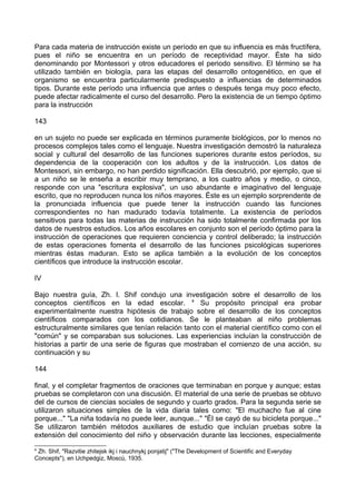 Para cada materia de instrucción existe un período en que su influencia es más fructífera,
pues el niño se encuentra en un período de receptividad mayor. Éste ha sido
denominando por Montessori y otros educadores el periodo sensitivo. El término se ha
utilizado también en biología, para las etapas del desarrollo ontogenético, en que el
organismo se encuentra particularmente predispuesto a influencias de determinados
tipos. Durante este período una influencia que antes o después tenga muy poco efecto,
puede afectar radicalmente el curso del desarrollo. Pero la existencia de un tiempo óptimo
para la instrucción
143
en un sujeto no puede ser explicada en términos puramente biológicos, por lo menos no
procesos complejos tales como el lenguaje. Nuestra investigación demostró la naturaleza
social y cultural del desarrollo de las funciones superiores durante estos períodos, su
dependencia de la cooperación con los adultos y de la instrucción. Los datos de
Montessori, sin embargo, no han perdido significación. Ella descubrió, por ejemplo, que si
a un niño se le enseña a escribir muy temprano, a los cuatro años y medio, o cinco,
responde con una "escritura explosiva", un uso abundante e imaginativo del lenguaje
escrito, que no reproducen nunca los niños mayores. Éste es un ejemplo sorprendente de
la pronunciada influencia que puede tener la instrucción cuando las funciones
correspondientes no han madurado todavía totalmente. La existencia de períodos
sensitivos para todas las materias de instrucción ha sido totalmente confirmada por los
datos de nuestros estudios. Los años escolares en conjunto son el período óptimo para la
instrucción de operaciones que requieren conciencia y control deliberado; la instrucción
de estas operaciones fomenta el desarrollo de las funciones psicológicas superiores
mientras éstas maduran. Esto se aplica también a la evolución de los conceptos
científicos que introduce la instrucción escolar.
IV
Bajo nuestra guía, Zh. I. Shif condujo una investigación sobre el desarrollo de los
conceptos científicos en la edad escolar. 4
Su propósito principal era probar
experimentalmente nuestra hipótesis de trabajo sobre el desarrollo de los conceptos
científicos comparados con los cotidianos. Se le planteaban al niño problemas
estructuralmente similares que tenían relación tanto con el material científico como con el
"común" y se comparaban sus soluciones. Las experiencias incluían la construcción de
historias a partir de una serie de figuras que mostraban el comienzo de una acción, su
continuación y su
144
final, y el completar fragmentos de oraciones que terminaban en porque y aunque; estas
pruebas se completaron con una discusión. El material de una serie de pruebas se obtuvo
del de cursos de ciencias sociales de segundo y cuarto grados. Para la segunda serie se
utilizaron situaciones simples de la vida diaria tales como: "El muchacho fue al cine
porque..." "La niña todavía no puede leer, aunque..." "Él se cayó de su bicicleta porque..."
Se utilizaron también métodos auxiliares de estudio que incluían pruebas sobre la
extensión del conocimiento del niño y observación durante las lecciones, especialmente
4
Zh. Shif, "Razvitie zhitejsk ikj i nauchnykj ponjatij" ("The Development of Scientific and Everyday
Concepts"), en Uchpedgiz, Moscú, 1935.
 