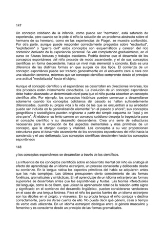 147
Un concepto cotidiano de la infancia, como puede ser "hermano", está saturado de
experiencia, pero cuando se le pide al niño la solución de un problema abstracto sobre el
hermano de su hermano, como en las experiencias de Piaget, se muestra confundido.
Por otra parte, aunque puede responder correctamente preguntas sobre "esclavitud",
"explotación" o "guerra civil" estos conceptos son esquemáticos y carecen del rico
contenido derivado de la experiencia personal. Se van completando gradualmente, en el
curso de futuras lecturas y trabajos escolares. Podría decirse que el desarrollo de los
conceptos espontáneos del niño procede de modo ascendente, y el de sus conceptos
científicos en forma descendente, hacia un nivel más elemental y concreto. Ésta es una
diferencia de las distintas formas en que surgen los dos tipos. El comienzo de un
concepto espontáneo puede ser trazado generalmente en el encuentro cara a cara con
una situación concreta, mientras que un concepto científico comprende desde el principio
una actitud "mediatizada" hacia el objeto.
Aunque el concepto científico y el espontáneo se desarrollan en direcciones inversas, los
dos procesos están íntimamente conectados. La evolución de un concepto espontáneo
debe haber alcanzado un determinado nivel para que el niño pueda absorber un concepto
científico afín. Por ejemplo, los conceptos históricos pueden comenzar a desarrollarse
solamente cuando los conceptos cotidianos del pasado se hallan suficientemente
diferenciados, cuando su propia vida y la vida de los que se encuentran a su alrededor
puede ser incluida en la generalización elemental "en el pasado y ahora"; sus conceptos
geográficos y sociológicos pueden originarse a partir del simple esquema de "aquí y en
otra parte". Al elaborar su lento camino un concepto cotidiano despeja la trayectoria para
el concepto científico y su desarrollo descendente. Crea una serie de estructuras
necesarias para la evolución de los aspectos elementales y más primitivos de un
concepto, que le otorgan cuerpo y vitalidad. Los conceptos a su vez proporcionan
estructuras para el desarrollo ascendente de los conceptos espontáneos del niño hacia la
conciencia y el uso deliberado. Los conceptos científicos descienden hacia los conceptos
espontáneos
148
y los conceptos espontáneos se desarrollan a través de los científicos.
La influencia de los conceptos científicos sobre el desarrollo mental del niño es análoga al
efecto del aprendizaje de un idioma extranjero, un proceso consciente y deliberado desde
su comienzo. En la lengua nativa los aspectos primitivos del habla se adquieren antes
que los más complejos. Los últimos presuponen cierto conocimiento de las formas
fonéticas, gramaticales y sintácticas. En el aprendizaje de un idioma extranjero las formas
superiores se desarrollan antes que las espontáneas y fluidas. Las teorías intelectuales
del lenguaje, como la de Stern, que ubican la aprehensión total de la relación entre signo
y significado en el comienzo del desarrollo lingüístico, pueden considerarse verdaderas
en el caso de una lengua foránea. Para el niño los puntos fuertes de un idioma extranjero
son los débiles en el propio, y viceversa. En su propia lengua el niño conjuga y declina
correctamente, pero sin darse cuenta de ello. No puede decir qué género, caso o tiempo
de verbo está utilizando. En un idioma extranjero distingue entre el género masculino y
femenino y es consciente desde un principio de las formas gramaticales.
 