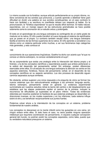 Lo mismo sucede con la fonética: aunque articula perfectamente en su propio idioma, no,
tiene conciencia de los sonidos que pronuncia, y cuando aprende a deletrear tiene gran
dificultad en dividir una palabra en sus sonidos constituyentes; en el caso contrario lo
hace con facilidad y su escritura no manifiesta retraso con respecto al hablar. Es la
pronunciación, la "fonética espontánea" la que le resulta difícil dominar. El habla natural,
espontánea, con un manejo seguro de las estructuras gramaticales se hace posible
solamente coma la coronación de un estudio arduo y prolongado.
El éxito en el aprendizaje de una lengua extranjera es contingente de un cierto grado de
madurez en la nativa. El niño puede transferir al nuevo lenguaje el sistema de significados
que ya posee en el propio. Lo contrario también resulta cierto: una lengua extranjera
facilita el dominio de las formas superiores de la nativa. El niño aprende a considerar a su
idioma como un sistema particular entre muchas, a ver sus fenómenos bajo categorías
más generales, y esto conduce al
149
conocimiento de sus operaciones lingüísticas. Goethe ha dicho con acierto que "el que no
conoce un idioma extranjero, no conoce verdaderamente el suyo".
No es sorprendente que exista una analogía entre la interacción del idioma propio y el
foráneo, y la de los conceptos científicos y espontáneos puesto que ambos pertenecen a
la esfera del desarrollo del pensamiento verbal. Sin embargo, existen diferencias
esenciales entre ellos. En el estudio de una lengua extranjera la atención se centra en los
aspectos exteriores, fonéticos, físicos del pensamiento verbal, en el desarrollo de los
conceptos científicos en su aspecto semántico. Los dos procesos de desarrollo siguen
caminos separados aunque similares.
No obstante, ambos sugieren una única respuesta a la pregunta de cómo se forman los
nuevos sistemas que son estructuralmente análogos a los primeros: lenguaje escrito,
idioma extranjero, pensamiento verbal en general. La evidencia experimental
suministrada por nuestros estudios refuta la teoría del cambio o del desplazamiento que
establece que las etapas posteriores repiten el camino de la primera, incluyen la
recurrencia de dificultades ya superadas en el plano inferior. Todas las evidencias
obtenidas por nosotros sostienen la hipótesis de que sistemas análogos se desarrollan en
direcciones inversas, en los niveles superiores y en los inferiores; cada sistema influye
sobre el otro y se benefician recíprocamente sus puntos fuertes.
Podernos volver ahora a la interrelación de los conceptos en un sistema, problema
fundamental de nuestro análisis.
Los conceptos no descansan en la mente infantil como los guisantes en una vaina, sin
ningún enlace entre ellos. Si éste fuera el caso, no sería posible ninguna operación
intelectual que requiriera coordinación de pensamiento, ni siquiera cualquier concepción
general del mundo; no podrían existir los conceptos separados, como tales, puesto que
su verdadera naturaleza presupone un sistema.
 