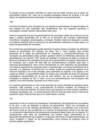 El estudio de los conceptos infantiles en cada nivel de edad muestra que el grado de
generalidad (planta, flor, rosa) es la variable psicológica básica de acuerdo a la cual
deben ser significativamente ordenados. Si cada concepto es una generalización,
150
entonces la relación entre conceptos es una relación de generalidad. El aspecto lógico de
esa relación ha sido estudiado más ampliamente que sus aspectos genéticos y
psicológicos. Nuestro estudio intenta llenar este vacío.
Hemos comparado el grado de generalidad de los conceptos reales de la infancia con las
fases y etapas alcanzadas por el niño en la formación del concepto experimental:
sincretismo, complejos, preconceptos y concepto. Nuestro intento era descubrir si existía
una relación definida entre la estructura de generalización tipificada por estas fases y el
grado de generalidad de conceptos.
En la estructura generalizadora puede aparecer al mismo tiempo conceptos de diferentes
grados de generalidad. Por ejemplo, las ideas "flor" y "rosa" pueden estar ambas
presentes en la etapa del pensamiento en complejos y, correspondientemente, los
conceptos de generalidad pareja pueden aparecer dentro de diferentes estructuras de
generalización, por ejemplo, "flor" puede ser aplicado a cualquiera de ellas y a todas las
flores en la etapa de los complejos así como en el pensamiento conceptual. Descubrimos,
sin embargo, que a pesar de esta falta de correspondencia completa cada fase, o
estructura generalizadora, tiene como contrapartida un nivel específico de generalidad,
una relación específica de conceptos sobre y subordenados, una típica combinación de lo
concreto y lo abstracto. El término flor, es verdad, puede ser igualmente general en el
nivel del complejo y en el del concepto, pero solamente en relación a los objetos a los
cuales se refiere. La generalidad pareja no implica aquí identidad de todos los procesos
psicológicos comprendidos en el uso de este término. Así, en el pensamiento en
complejos, la relación de "flor' y "rosa" no es una sobreordenación, los conceptos más
amplios y los más limitados coexisten en el mismo plano.
En nuestros experimentos un niño mudo aprendió sin mucha dificultad las palabras mesa,
escritorio, sofá, estantes, y así, sucesivamente. El término muebles, sin embargo le
resultó muy difícil de entender. El mismo chico que aprendió con éxito camisa, sombrero,
chaqueta, pantalones, etc., no podía elevarse sobre el nivel de estas series y dominar la
expresión ropas. Descubrimos que en un determinado nivel del
151
desarrollo el niño es incapaz de trasladarse "verticalmente" del significado de una palabra
al de otra, o sea, de entender la relación de generalidad. Todos sus conceptos se
encuentran en un nivel, referidos directamente a objetos, y se delimitan unos a los otros
del mismo modo en que se delimitan a sí mismos: el pensamiento verbal no es más que
un componente dependiente del pensamiento perceptual determinado por los objetos. En
consecuencia, ésta debe ser considerada una primera etapa, presincrética en el
desarrollo del significado de la palabra. La aparición del primer concepto generalizado, tal
como "muebles" o "ropas" es tan representativo como síntoma de progreso como la
primera palabra significativa.
 