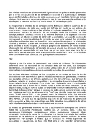 Los niveles superiores en el desarrollo del significado de las palabras están gobernados
por la ley de la equivalencia de los conceptos de acuerdo a la cual cualquier concepto
puede ser formulado en términos de otros conceptos, en un incontable número de formas
distintas. Ilustraremos el esquema sustituyendo esta ley por una analogía no idealmente
exacta pero sí bastante próxima que puede sernos útil para este propósito.
Si imaginamos la totalidad de los conceptos como distribuidos sobre la superficie de un
globo, la ubicación de cada uno puede ser definida por medio de un sistema de
coordenadas, correspondientes a las latitudes y longitudes geográficas. Una de estas
coordenadas indicará la ubicación de un concepto entre los extremos de una
conceptualización abstracta llevada a su máxima expresión y la captación sensoria
inmediata de un objeto: su grado de concreción y abstracción. La segunda coordenada
representará la referencia objetiva del concepto, su lugar en la realidad. Dos conceptos
aplicables a diferentes áreas de la realidad pero comparables en grado de abstracción
-plantas y animales- pueden ser concebidos como variantes con respecto a su latitud
pero teniendo la misma longitud. La analogía geográfica se desbarata en varios detalles:
el concepto más generalizado, por ejemplo, se aplica a un área más amplia de contenido,
que podría ser representado por una línea, no por un punto, pero sirve para dar a
entender la idea de que para estar adecuadamente caracterizado cada concepto debe
estar ubicado entre dos continuos, uno que representa el contenido
152
objetivo y otro los actos de pensamiento que captan el contenido. Su intersección
determina todas las relaciones de un concepto dado con los otros, sus conceptos
coordenados, sobreordenados y subordenados. Esta posición de un concepto dentro del
sistema total de conceptos puede ser denominada su medida de generalidad.
Las mutuas relaciones múltiples de los conceptos en las cuales se basa la ley de
equivalencia están determinadas por sus respectivas medidas de generalidad. Tomemos
dos ejemplos extremos: las primeras palabras del niño (presincréticas) que carecen de
cualquier variación en grado de generalidad, y los conceptos de número desarrollados a
través del estudio de la aritmética. En el primer caso, obviamente, cada concepto puede
ser expresado sólo a través de sí mismo, nunca a través de otros conceptos. En el
segundo caso, cualquier número puede ser expresado en innumerables formas, debido a
la infinitud de los números y porque el concepto de cada número contiene también todas
sus relaciones con todos los otros números. "Uno", por ejemplo, puede ser expresado
como "1.000 menos 999", o en general, como la diferencia entre dos números
consecutivos cualesquiera, o como cualquier número dividido por sí mismo, y de muchas
otras formas. En tanto que la equivalencia depende de las relaciones de generalidad
entre conceptos y éstas son especificas para toda estructura generalizadora, la última
determina la equivalencia de los conceptos dentro de su esfera.
La medida de generalidad determina no sólo la equivalencia de conceptos sino también
todas las operaciones intelectuales posibles con un concepto dado. Todas las
operaciones intelectuales -comparaciones, juicios, conclusiones- requieren algún
movimiento dentro de la trama de coordenadas que hemos bosquejado: los cambios
evolutivos en la estructura de generalización producen también cambios en estas
operaciones. Por ejemplo, a medida que se alcanzan los niveles superiores de
generalidad y equivalencia, se hace más fácil para el niño recordar pensamientos
 