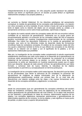 independientemente de las palabras. Un niño pequeño puede reproducir las palabras
exactas que tienen un significado para él. Un escolar ya puede atribuir un significado
relativamente complejo a sus propias palabras, y
153
así aumenta su libertad intelectual. En los disturbios patológicos del pensamiento
conceptual, la medida de generalidad de los conceptos está distorsionada, y la relación
con otros conceptos se torna inestable. El acto mental a través del cual se aprehenden
tanto el objeto como la relación del objeto con el concepto pierde su unidad, y el
pensamiento comienza a correr sobre líneas quebradas, caprichosas e ilógicas.
Un objetivo de nuestro estudio sobre los conceptos reales del niño era encontrar indicios
confiables de su estructura de generalización. Solamente con su ayuda podría ser
provechosamente aplicado a la evolución de los conceptos reales del niño el esquema
genético suministrado por nuestras investigaciones experimentales de los conceptos
artificiales. Ese indicio fue descubierto finalmente en la medida de generalidad del
concepto, que varía en los diferentes niveles de desarrollo desde las formaciones
sincréticas hasta los verdaderos conceptos. El análisis de los conceptos reales del niño
nos ayudó a determinar también la forma en que difieren los conceptos en los distintos
niveles en su relación con el objeto y con el significado de la palabra, y en las
operaciones intelectuales que posibilitan.
Más aún, la investigación de los conceptos reales complementó el estudio experimental
estableciendo claramente que cada nueva etapa en el desarrollo de la generalización se
construye sobre generalizaciones del nivel precedente; los productos de la actividad
intelectual de las primeras etapas no se pierden. La unión interior entre las fases
consecutivas no podía ser descubierta en nuestras experiencias puesto que el sujeto
tenía que descartar, después de cada solución errónea, las generalizaciones que había
formado, y comenzar todo de nuevo. Además, la naturaleza de los objetos
experimentales no permitiría su conceptualización en términos jerárquicos.
La investigación de los conceptos reales cubrió estas lagunas. Se descubrió que las ideas
de los pre-escolares (que tienen la estructura de los complejos) no provenían del
agrupamiento de imágenes de objetos individuales, sino de la elaboración de
generalizaciones predominantes durante una primera fase. En un nivel más alto
descubrimos una relación análoga entre las viejas y las nuevas formaciones en el
desarrollo de los conceptos aritméticos y algebraicos. La evolución
154
desde los preconceptos (que son generalmente los conceptos aritméticos del escolar)
hasta los verdaderos conceptos, tales como los algebraicos de los adolescentes, se
realiza generalizando las generalizaciones del nivel anterior. En la etapa más temprana
se han abstraído y generalizado en ideas de números, determinados aspectos de los
objetos. Los conceptos algebraicos representan abstracciones y generalizaciones de
determinados aspectos de los números, no de los objetos, y esto significa un nuevo punto
de partida, un plano nuevo y superior del pensamiento.
 