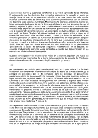 Los conceptos nuevos y superiores transforman a su vez el significado de los inferiores.
El adolescente que ha dominado los conceptos algebraicos ha ganado un punto de
ventaja desde el que ve los conceptos aritméticos en una perspectiva más amplia.
Pudimos comprobar esto de forma muy clara cuando experimentamos con los cambios
del decimal a otros sistemas numéricos. Mientras el niño opera con el sistema decimal sin
tener conciencia de él como tal, no ha dominado el sistema sino que se encuentra, por el
contrario, sujeto a él, pero cuando puede considerarlo como una instancia particular de un
concepto más amplio de una escala de numeración, puede operar deliberadamente con
este o cualquier otro sistema numérico. La aptitud para efectuar cambios de un sistema a
otro según se desee ("traducir" el sistema decimal en uno basado sobre el cinco) es el
criterio de este nuevo nivel de conocimiento, puesto que indica la existencia de un
concepto general de un sistema de numeración. En éste como en otros ejemplos del paso
de un nivel de significado al siguiente, el niño no tiene que reestructurar separadamente
todos sus conceptos anteriores, lo que resultaría además algo semejante a la tarea de
Sísifo. Una vez que una nueva estructura ha sido incorporada a su pensamiento
-generalmente a través de conceptos adquiridos recientemente en la escuela-, se
expande gradualmente sobre los viejos conceptos a medida que éstos ingresan en las
operaciones intelectuales del tipo superior.
Nuestras investigaciones de los conceptos reales en la infancia, esparcen una nueva luz
sobre otros temas importantes de la teoría del pensamiento. La escuela de Würsburgo
demostró que el curso del pensamiento dirigido no estaba gobernado
155
por conexiones asociativas, pero contribuyeron muy poco para aclarar los factores
específicos que determinan realmente su desarrollo. La teoría de la Gestalt sustituyó el
principio de asociación por el de estructura pero no distinguió el pensamiento
propiamente dicho de la percepción, la memoria y todas las otras funciones sujetas a
leyes estructurales; repitió el modelo de la teoría del asociacionismo al reducir todas las
funciones a un nivel. Nuestras investigaciones han ayudado a superar este modelo
mostrando que el pensamiento de un nivel superior está gobernado por las relaciones de
generalidad entre conceptos, un sistema de relaciones ausente de la percepción y la
memoria. Wertheimer ha demostrado que el pensamiento productivo es contingente,
transfiriendo el problema desde la estructura dentro de la cual ha sido aprehendido
primeramente, hacia un contexto o estructura enteramente diferente. Pero para transferir
un objeto del pensamiento de una estructura A a una B, se deben trascender los enlaces
estructurales dados, y esto, como lo han demostrado nuestros estudios, requiere cambios
hacia un plano de mayor generalidad, hacia un concepto que los incluye en una categoría
más amplia, y que rija tanto a A como a B.
Ahora podemos reafirmar sobre la base sólida de los datos que la ausencia de un sistema
es la diferencia psicológica fundamental que distingue a los conceptos científicos de los
espontáneos. Se pudo demostrar que todas las peculiaridades del pensamiento infantil
descriptas por Piaget (tales como el sincretismo, la yuxtaposición, la insensibilidad a la
contradicción) radican en la ausencia de un sistema en los conceptos espontáneos del
niño -una consecuencia de las relaciones rudimentarias de generalidad. Por ejemplo,
cuando el niño se ve perturbado por una contradicción puede considerar las afirmaciones
contradictorias a la luz de algún principio general, dentro de un sistema. Pero cuando un
niño en las experiencias de Piaget dice que un objeto se ha disuelto en el agua porque
 