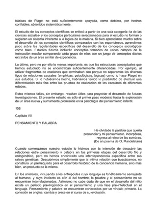 básicas de Piaget no está suficientemente apoyada, como debiera, por hechos
confiables, obtenidos sistemáticamente.
El estudio de los conceptos científicos se enfocó a partir de una sola categoría -la de las
ciencias sociales- y los conceptos particulares seleccionados para el estudio no forman o
sugieren un sistema inherente a la lógica de la materia. Si bien aprendimos mucho sobre
el desarrollo de los conceptos científicos comparados con los espontáneos, aprendimos
poco sobre las regularidades específicas del desarrollo de los conceptos sociológicos
como tales. Estudios futuros incluirán conceptos tomados de varios campos de la
instrucción escolar comparando cada grupo de ellos con un juego de conceptos diarios
extraídos de un área similar de experiencia.
Lo último, pero no por ello lo menos importante, es que las estructuras conceptuales que
hemos estudiado no se encontraban suficientemente diferenciadas. Por ejemplo, al
utilizar fragmentos de oraciones que terminaban con porque no separamos los diversos
tipos de relaciones causales (empíricas, psicológicas, lógicas) como lo hace Piaget en
sus estudios. Si lo hubiéramos hecho, habríamos tenido lo posibilidad de efectuar una
diferenciación más fina entre las pruebas de realización de los escolares de diferentes
edades.
Estas mismas fallas, sin embargo, resultan útiles para proyectar el desarrollo de futuras
investigaciones. El presente estudio es sólo el primer paso modesto hacia la exploración
de un área nueva y sumamente promisoria en la psicología del pensamiento infantil.
158
Capítulo VII
PENSAMIENTO Y PALABRA
He olvidado la palabra que quería
pronunciar y mi pensamiento, incorpóreo,
regresa al reino de las sombras.
(De un poema de O. Mandelstam)
Cuando comenzamos nuestro estudio lo hicimos con la intención de descubrir las
relaciones entre pensamiento y palabra en las primeras etapas del desarrollo filo y
ontogenético, pero no hemos encontrado una interdependencia específica entre sus
raíces genéticas. Descubrimos simplemente que la íntima relación que buscábamos, no
constituía un prerrequisito para el desarrollo histórico de la conciencia humana, sino más
bien, un producto de la misma.
En los animales, incluyendo a los antropoides cuyo lenguaje es fonéticamente semejante
al humano, y cuyo intelecto es afín al del hombre, la palabra y el pensamiento no se
encuentran interrelacionados. Asimismo no cabe duda de que en el desarrollo del niño
existe un período pre-lingüístico en el pensamiento y una fase pre-intelectual en el
lenguaje. Pensamiento y palabra se encuentran conectados por un vínculo primario. La
conexión se origina, cambia y crece en el curso de su evolución.
 