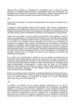 relación entre la palabra y su significado se consideraba como un vínculo de simple
asociación. El vocablo resultaba ser sólo un concomitante externo del pensamiento, una
investidura que no influía en su vida interior. Pensamiento y palabra nunca estuvieron tan
separados como durante el período de la escuela de Würsburgo. Se suprimió
162
la teoría de la asociación en el campo del pensamiento, pero aumentó su influencia en el
del lenguaje.
El trabajo de otros psicólogos reforzó esta tendencia. Selz continuó investigando el
pensamiento sin considerar sus relaciones con el habla y llegó a la conclusión de que la
inteligencia productiva del hombre y las operaciones mentales de los chimpancés eran de
naturaleza idéntica, ignoró así totalmente la influencia de las palabras en el pensamiento.
Incluso Ach, que realizó un estudio especial del significado de las palabras, y trató de
superar el asociacionismo en su teoría de los conceptos, no fue más allá de la presunción
de la existencia de "tendencias determinantes" que operaban junto con las asociaciones
en el proceso de la formación de los conceptos. Por lo tanto, sus conclusiones no
cambiaron las antiguas ideas respecto del significado de las palabras. Al identificar
concepto con significado, impidió el desarrollo y los cambios en los conceptos. Una vez
establecido el significado de una palabra, quedaba asignado para siempre, su desarrollo
había alcanzado el tope. Los mismos principios habían sido sostenidos por los psicólogos
que atacó Ach. Ambas concepciones tenían su punto de partida en el desarrollo del
concepto, disentían sólo con respecto al modo en que comienza la formación del
significado de las palabras.
En el campo de la psicología de la Gestalt no era muy distinto el panorama que se
presentaba. Esta escuela persistió durante más tiempo que las otras en el intento de
superar el principio general de la asociación. Sus teorizadores no estaban satisfechos con
la solución parcial del problema y trataron de liberar al pensamiento y al lenguaje de las
reglas asociacionistas, comprendiendo a ambos bajo las leyes de la formación
estructural. Nos sorprende, sin embargo, que ésta, una de las más progresistas entre las
modernas escuelas de psicología, no haya realizado ningún avance con respecto a la
teoría del pensamiento y el lenguaje.
Esto fue el resultado de haber mantenido la completa separación de estas dos funciones.
A la luz de la psicología de la Gestalt, la relación entre pensamiento y lenguaje aparece
como una simple analogía, una reducción de ambos a un común denominador
estructural. De acuerdo a las experiencias
163
de Koehler, la formación de las primeras palabras significativas en un niño se
consideraba similar a la de las operaciones intelectuales de un chimpancé. Las palabras
ingresan en la estructura de las cosas y adquieren un cierto significado funcional, de
modo semejante al que un palo se convierte para el chimpancé en parte de la estructura
que le permitirá la obtención de la fruta y adquiere así el significado funcional de
herramienta. La conexión entre palabra y significado ya no se considera un planteo de
simple asociación, sino una cuestión de estructura. Parecería que aquí se da un paso
 