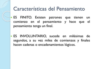 Características del Pensamiento
 ES FINITO. Existen patrones que tienen un
comienzo en el pensamiento y hace que el
pensamiento tenga un final.
 ES INVOLUNTARIO, sucede en milésimas de
segundos, a su vez miles de comienzos y finales
hacen cadenas o encadenamientos lógicos.
 