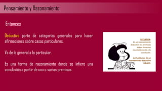 Pensamiento y Razonamiento
Deductivo parte de categorías generales para hacer
afirmaciones sobre casos particulares.
Va de lo general a lo particular.
Es una forma de razonamiento donde se infiere una
conclusión a partir de una o varias premisas.
Entonces
 