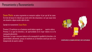 Pensamiento y Razonamiento
Causa Efecto: en estos argumentos es necesario explicar el por qué de las cosas.
Se trata de buscar la relación que existe entre dos situaciones o ver que causa tiene
una situación o alguna acción sobre la otra.
Ejemplo de razonamiento Causa Efecto:
Premisa 1: El machismo es un fenómeno social todavía vigente en nuestra cultura
Premisa 2: La igual de derechos y de oportunidades de la mujer todavía no se ha
conseguido plenamente.
Conclusión: La mujer mexicana todavía no ha conseguido la igualdad de derechos y de
oportunidades plenamente, porque el machismo es un fenómeno social que aún no ha
desaparecido de nuestra cultura.
 