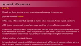 Pensamiento y Razonamiento
De Autoridad
Refiere a la autoridad que tienen otras personas, poseen el suficiente valor para poder afirmar o negar algo.
Ejemplo de razonamiento de Autoridad:
LA UNICEF dice que en México solo el 10% de la población lee algún tipo de texto. En conclusión,México es un país de pocos lectores
La OCDE dice en su informe del mes de mayo que México ocupa el segundo lugar en la lista de 34 países con mayor inflación
Prueba – tal como puede observarse en su informe del mes de mayo, el indicador anual en el territorio nacional fue de 4.6%; la misma
del mes de abril pero tres veces superior a la media de los países de la OCDE que se ubicó en 1.5%; esta cifra se debió principalmente al
alza de 8.6% en los precios de los alimentos, el mayor porcentaje de la OCDE en tanto que los energéticos incrementaron 7,4%.
Indicador argumentativo – tal como puede observarse
Conclusión – La inflación de mayo en México del 2013 fue una de las más altas de la OCDE a pesar de mantenerse estable con referencia
al mes de Abril debido, sobre todo, al alza de precios en los alimentos y los energéticos. (ejercilcosde.com, 2017)
 