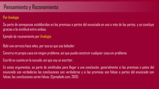 Pensamiento y Razonamiento
Por Analogía
Se parte de semejanzas establecidas en las premisas o partes del enunciado en una o más de las partes, y se concluye
gracias a la similitud entre ambas.
Ejemplo de razonamiento por Analogía:
Bebí una cerveza hace años, por eso es que soy bebedor.
Construí mi propia casa sin ningún problema, así que puedo construir cualquier casa sin problema
Escribí un cuento en la escuela, así que soy un escritor.
En estos argumentos, se parte de similitudes para llegar a una conclusión, generalmente si las premisas o pates del
enunciado son verdaderas las conclusiones son verdaderas y si las premisas son falsas o partes del enunciado son
falsas, las conclusiones serán falsas. (Ejemplode.com, 2013)
 