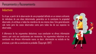 Pensamiento y Razonamiento
Inductivos
Es el que, a partir de la observación de una propiedad definida en un número suficiente
de individuos de una clase determinada, generaliza en la conclusión la propiedad
observada y la atribuye a todos los miembros de esa misma clase. Esta generalización
vale tanto para los casos observados como para todas los de sus especies no
observadas.
A diferencia de los argumentos deductivos, cuya conclusión no ofrece información
nueva y por esto sus conclusiones son necesarias, los argumentos inductivos en su
conclusión nos ofrecen información nueva, es decir, información no incluida en las
premisas, y por ello su conclusión es probable. (Copyright, 2017)
 