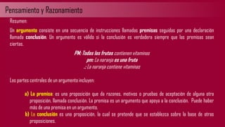 Pensamiento y Razonamiento
Resumen:
Un argumento consiste en una secuencia de instrucciones llamadas premisas seguidas por una declaración
llamada conclusión. Un argumento es válido si la conclusión es verdadera siempre que las premisas sean
ciertas.
PM: Todas las frutas contienen vitaminas
pm: La naranja es una fruta
.: La naranja contiene vitaminas
Las partes centrales de un argumento incluyen:
a) La premisa: es una proposición que da razones, motivos o pruebas de aceptación de alguna otra
proposición, llamada conclusión. La premisa es un argumento que apoya a la conclusión. Puede haber
más de una premisa en un argumento.
b) La conclusión es una proposición, la cual se pretende que se establezca sobre la base de otras
proposiciones.
 