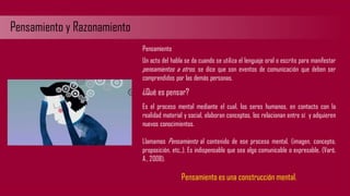 Pensamiento y Razonamiento
Pensamiento
Un acto del habla se da cuando se utiliza el lenguaje oral o escrito para manifestar
pensamientos a otros, se dice que son eventos de comunicación que deben ser
comprendidos por las demás personas.
¿Qué es pensar?
Es el proceso mental mediante el cual, los seres humanos, en contacto con la
realidad material y social, elaboran conceptos, los relacionan entre sí y adquieren
nuevos conocimientos.
Llamamos Pensamiento al contenido de ese proceso mental. (imagen, concepto,
proposición, etc.,). Es indispensable que sea algo comunicable o expresable. (Varó,
A., 2008).
Pensamiento es una construcción mental.
 