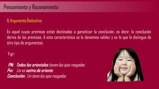 Pensamiento y Razonamiento
1) Argumento Deductivo:
Es aquel cuyas premisas están destinadas a garantizar la conclusión, es decir, la conclusión
deriva de las premisas. A esta característica se le denomina validez y es lo que la distingue de
otro tipo de argumentos.
V.gr:
PM: Todos los orientales tienen los ojos rasgados
Pm: Lin es nativo de oriente
Conclusión: Lin tiene los ojos rasgados
 