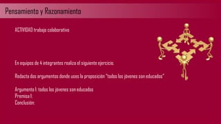 Pensamiento y Razonamiento
ACTIVIDAD trabajo colaborativo
En equipos de 4 integrantes realiza el siguiente ejercicio.
Redacta dos argumentos donde uses la proposición “todos los jóvenes son educados”
Argumento 1: todos los jóvenes son educados
Premisa 1:
Conclusión:
 
