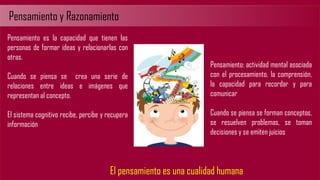 Pensamiento y Razonamiento
Pensamiento es la capacidad que tienen las
personas de formar ideas y relacionarlas con
otras.
Cuando se piensa se crea una serie de
relaciones entre ideas e imágenes que
representan al concepto.
El sistema cognitivo recibe, percibe y recupera
información
Pensamiento: actividad mental asociada
con el procesamiento, la comprensión,
la capacidad para recordar y para
comunicar
Cuando se piensa se forman conceptos,
se resuelven problemas, se toman
decisiones y se emiten juicios
El pensamiento es una cualidad humana
 