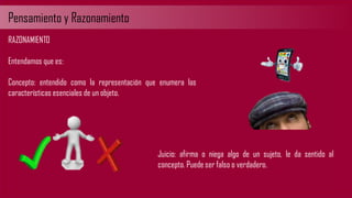 Pensamiento y Razonamiento
RAZONAMIENTO
Entendamos que es:
Concepto: entendido como la representación que enumera las
características esenciales de un objeto.
Juicio: afirma o niega algo de un sujeto, le da sentido al
concepto. Puede ser falso o verdadero.
 