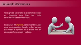 Pensamiento y Razonamiento
Ya se aprendió que no todos los pensamientos expresan
un razonamiento, éstos deben tener ciertas
características que se deben observar:
La estructura del argumento, como unidad básica, debe
contar con proposiciones, llamadas también oraciones,
que expresen el significado de la relación entre dos
conceptos en forma de sujeto y predicado.
 