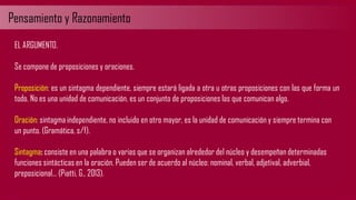 Pensamiento y Razonamiento
EL ARGUMENTO.
Se compone de proposiciones y oraciones.
Proposición: es un sintagma dependiente, siempre estará ligada a otra u otras proposiciones con las que forma un
todo. No es una unidad de comunicación, es un conjunto de proposiciones las que comunican algo.
Oración: sintagma independiente, no incluido en otro mayor, es la unidad de comunicación y siempre termina con
un punto. (Gramática, s/f).
Sintagma: consiste en una palabra o varias que se organizan alrededor del núcleo y desempeñan determinadas
funciones sintácticas en la oración. Pueden ser de acuerdo al núcleo: nominal, verbal, adjetival, adverbial,
preposicional… (Piatti, G., 2013).
 