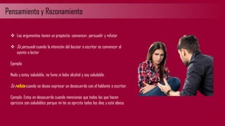 Pensamiento y Razonamiento
❖ Los argumentos tienen un propósito: convencer, persuadir y refutar
❖ Se persuade cuando la intención del locutor o escritor es convencer al
oyente o lector
Ejemplo:
Nado y estoy saludable, no fumo ni bebo alcohol y soy saludable.
Se refuta cuando se desea expresar un desacuerdo con el hablante o escritor.
Ejemplo: Estoy en desacuerdo cuando mencionas que todos los que hacen
ejercicio son saludables porque mi tío se ejercita todos los días y está obeso.
 