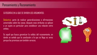 Pensamiento y Razonamiento
CATEGORÍAS EN LA QUE SE DIVIDEN LOS ARGUMENTOS:
Deductivo: parte de realizar generalizaciones o afirmaciones
universales sobre las cosas, después esos atributos se aplican
a un sujeto en particular para establecer una relación entre
ambos.
Es aquél que busca garantizar la validez del razonamiento, en
donde se señala que la conclusión a la que se llega es veraz
porque las premisas son también veraces.
 
