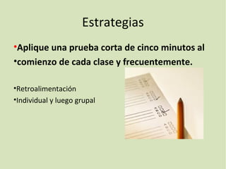 Estrategias
•Aplique una prueba corta de cinco minutos al
•comienzo de cada clase y frecuentemente.
•Retroalimentación
•Individual y luego grupal
 