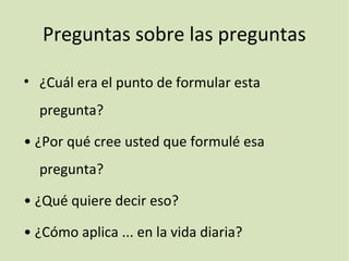 Preguntas sobre las preguntas
• ¿Cuál era el punto de formular esta
pregunta?
• ¿Por qué cree usted que formulé esa
pregunta?
• ¿Qué quiere decir eso?
• ¿Cómo aplica ... en la vida diaria?
 