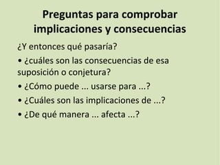 Preguntas para comprobar
implicaciones y consecuencias
¿Y entonces qué pasaría?
• ¿cuáles son las consecuencias de esa
suposición o conjetura?
• ¿Cómo puede ... usarse para ...?
• ¿Cuáles son las implicaciones de ...?
• ¿De qué manera ... afecta ...?
 