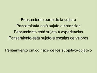 Pensamiento parte de la cultura
Pensamiento está sujeto a creencias
Pensamiento está sujeto a experiencias
Pensamiento está sujeto a escalas de valores
Pensamiento crítico hace de los subjetivo-objetivo
 
