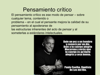 Pensamiento crítico
El pensamiento crítico es ese modo de pensar – sobre
cualquier tema, contenido o
problema – en el cual el pensante mejora la calidad de su
pensamiento al apoderarse de
las estructuras inherentes del acto de pensar y al
someterlas a estándares intelectuales.
 