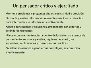 Un pensador crítico y ejercitado
•Formula problemas y preguntas vitales, con claridad y precisión.
•Acumula y evalúa información relevante y usa ideas abstractas
para interpretar esa información efectivamente.
•Llega a conclusiones y soluciones, probándolas con criterios y
estándares relevantes.
•Piensa con una mente abierta dentro de los sistemas alternos de
pensamiento; reconoce y evalúa, según es necesario, los
supuestos, implicaciones y consecuencias prácticas.
•Al idear soluciones a problemas complejos, se comunica
efectivamente.
 