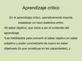 Aprendizaje critico
En el aprendizaje crítico, operativamente importa
establecer un nexo dialéctico entre:
•El saber objetivo, que viene a ser el contenido del
aprendizaje.
•Las habilidades para convertir el saber objetivo en saber
subjetivo y poder concretizarlo de nuevo en saber
objetivado (lo que constituye en las capacidades), y
 