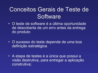 Conceitos Gerais de Teste de Software O teste de software é a última oportunidade de descoberta de um erro antes da entrega do produto O sucesso do teste depende de uma boa definição estratégica A etapa de testes é a única que possui a visão destrutiva, para entregar a aplicação construtiva; 