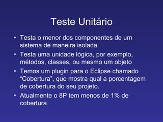 Teste Unitário Testa o menor dos componentes de um sistema de maneira isolada Testa uma unidade lógica, por exemplo, métodos, classes, ou mesmo um objeto Temos um plugin para o Eclipse chamado “Cobertura”, que mostra qual a porcentagem de cobertura do seu projeto.  Atualmente o 8P tem menos de 1% de cobertura 
