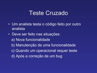 Teste Cruzado Um analista testa o código feito por outro analista Deve ser feito nas situações: a) Nova funcionalidade b) Manutenção de uma funcionalidade c) Quando um operacional requer teste d) Após a correção de um bug 